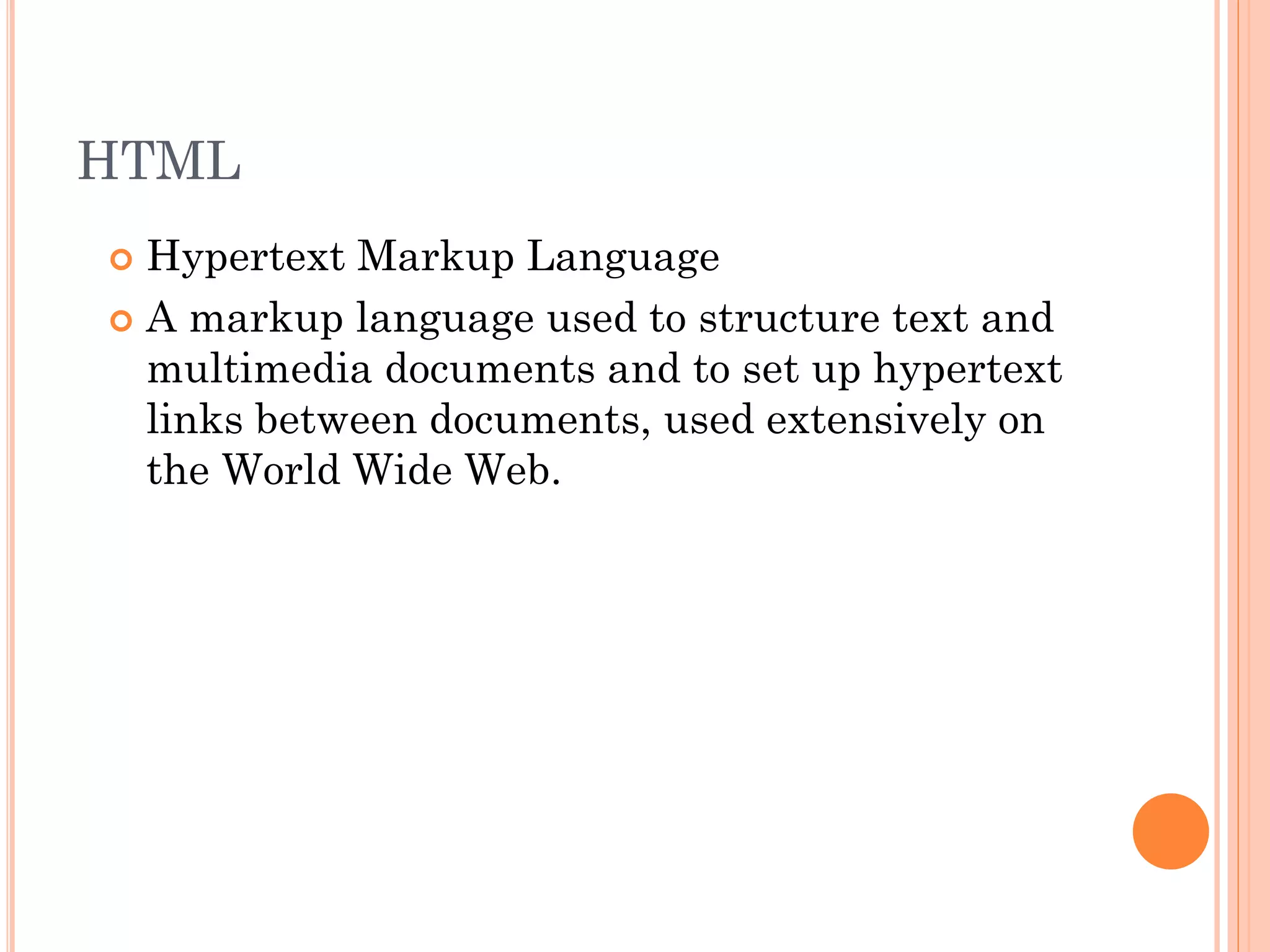 HTML
Hypertext Markup Language
 A markup language used to structure text and
multimedia documents and to set up hypertext
links between documents, used extensively on
the World Wide Web.


 