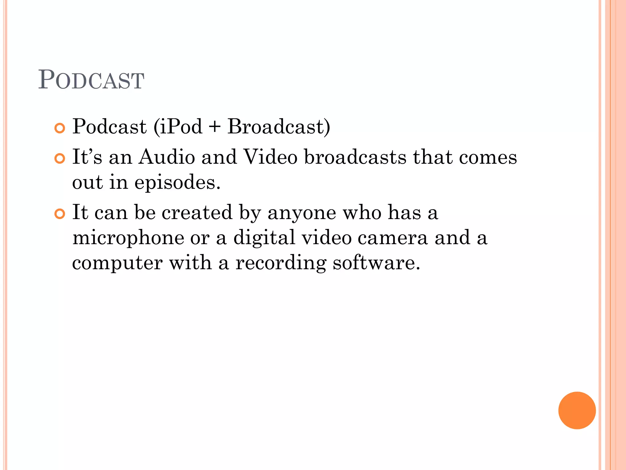 PODCAST
Podcast (iPod + Broadcast)
 It’s an Audio and Video broadcasts that comes
out in episodes.
 It can be created by anyone who has a
microphone or a digital video camera and a
computer with a recording software.


 