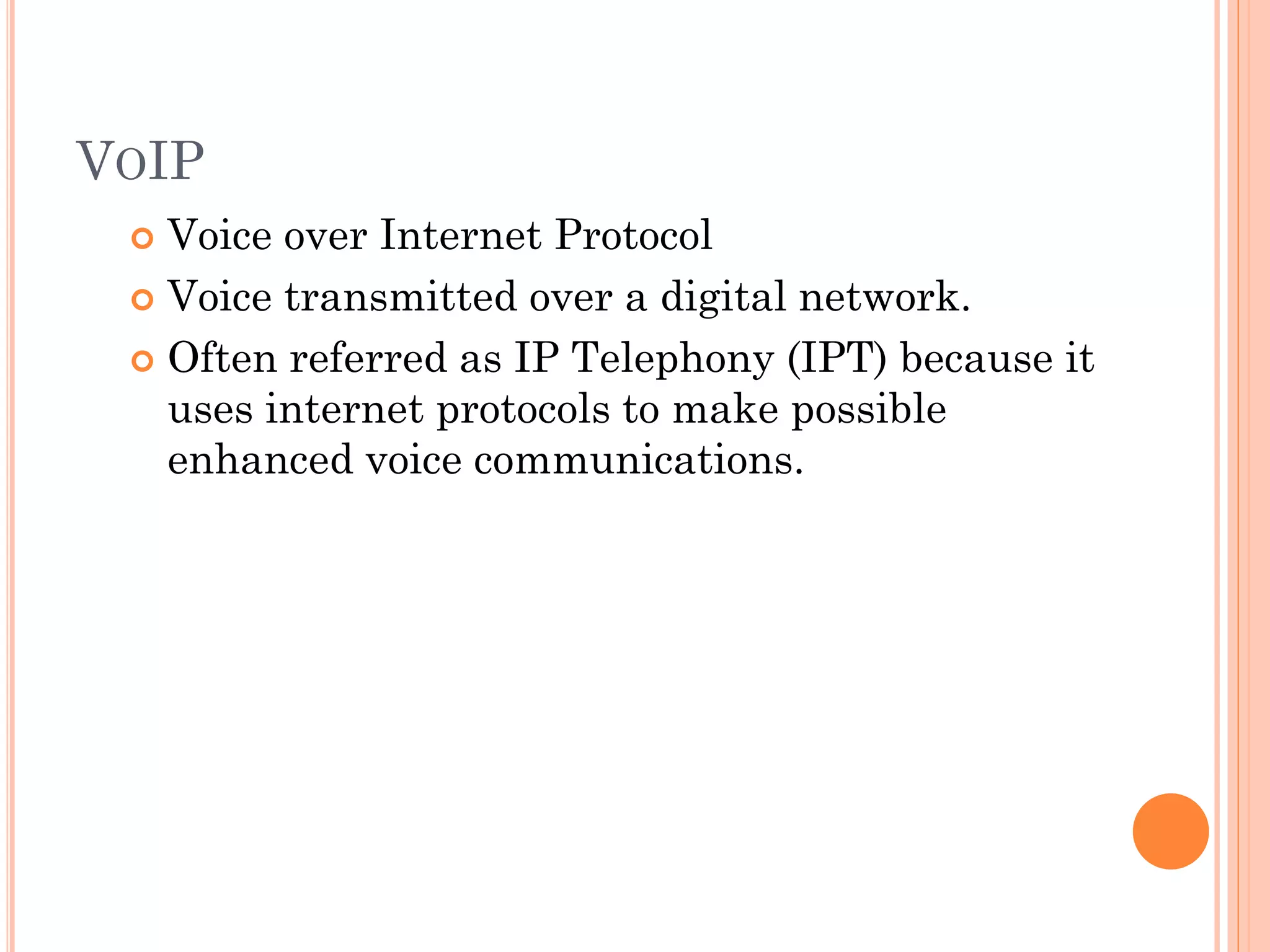VOIP
Voice over Internet Protocol
 Voice transmitted over a digital network.
 Often referred as IP Telephony (IPT) because it
uses internet protocols to make possible
enhanced voice communications.


 
