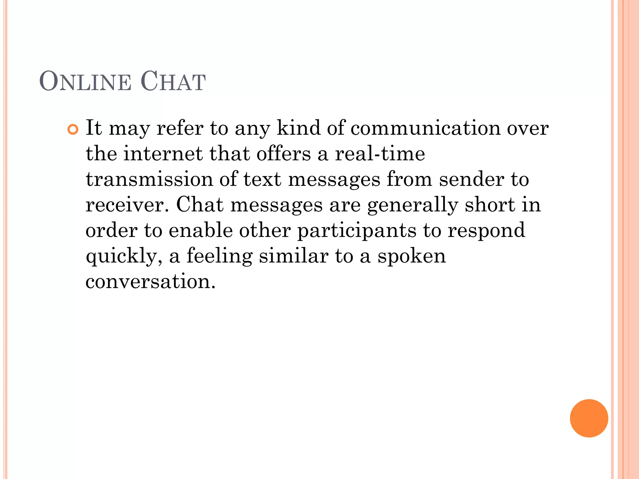 ONLINE CHAT


It may refer to any kind of communication over
the internet that offers a real-time
transmission of text messages from sender to
receiver. Chat messages are generally short in
order to enable other participants to respond
quickly, a feeling similar to a spoken
conversation.

 
