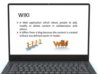 WIKI
 A Web application which allows people to add,
modify or delete content in collaboration with
others.
 It differs from a blog because the content is created
without any defined owner or leader.

 