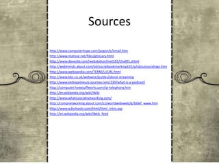 Sources
http://www.computerhope.com/jargon/e/email.htm
http://www.matisse.net/files/glossary.html
http://www.davesite.com/webstation/inet101/chat01.shtml
http://webtrends.about.com/od/socialbookmarking101/p/aboutsocialtags.htm
http://www.webopedia.com/TERM/U/URL.html
http://www.bbc.co.uk/webwise/guides/about-streaming
http://www.entrepreneurs-journey.com/230/what-is-a-podcast/
http://computer.howstuffworks.com/ip-telephony.htm
http://en.wikipedia.org/wiki/Wiki
http://www.whatissocialnetworking.com/
http://compnetworking.about.com/cs/worldwideweb/g/bldef_www.htm
http://www.w3schools.com/html/html_intro.asp
http://en.wikipedia.org/wiki/Web_feed

 