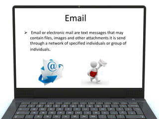 Email
 Email or electronic mail are text messages that may
contain files, images and other attachments it is send
through a network of specified individuals or group of
individuals.

 