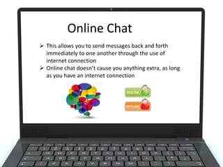 Online Chat
Online Chat
 This allows you to send messages back and forth
immediately to one another through the use of
internet connection
 Online chat doesn’t cause you anything extra, as long
as you have an internet connection

 
