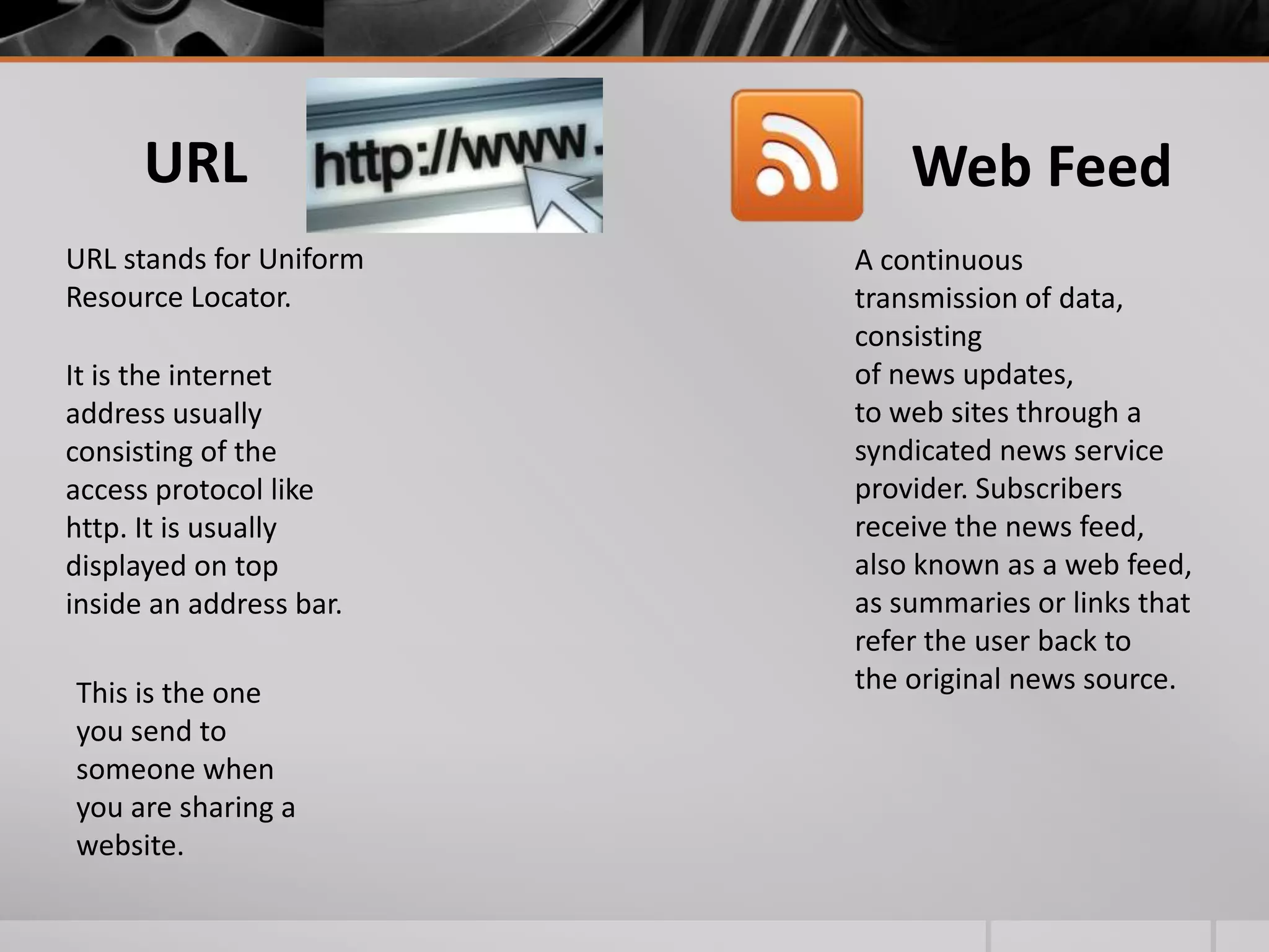 URL
URL stands for Uniform
Resource Locator.
It is the internet
address usually
consisting of the
access protocol like
http. It is usually
displayed on top
inside an address bar.
This is the one
you send to
someone when
you are sharing a
website.

Web Feed
A continuous
transmission of data,
consisting
of news updates,
to web sites through a
syndicated news service
provider. Subscribers
receive the news feed,
also known as a web feed,
as summaries or links that
refer the user back to
the original news source.

 