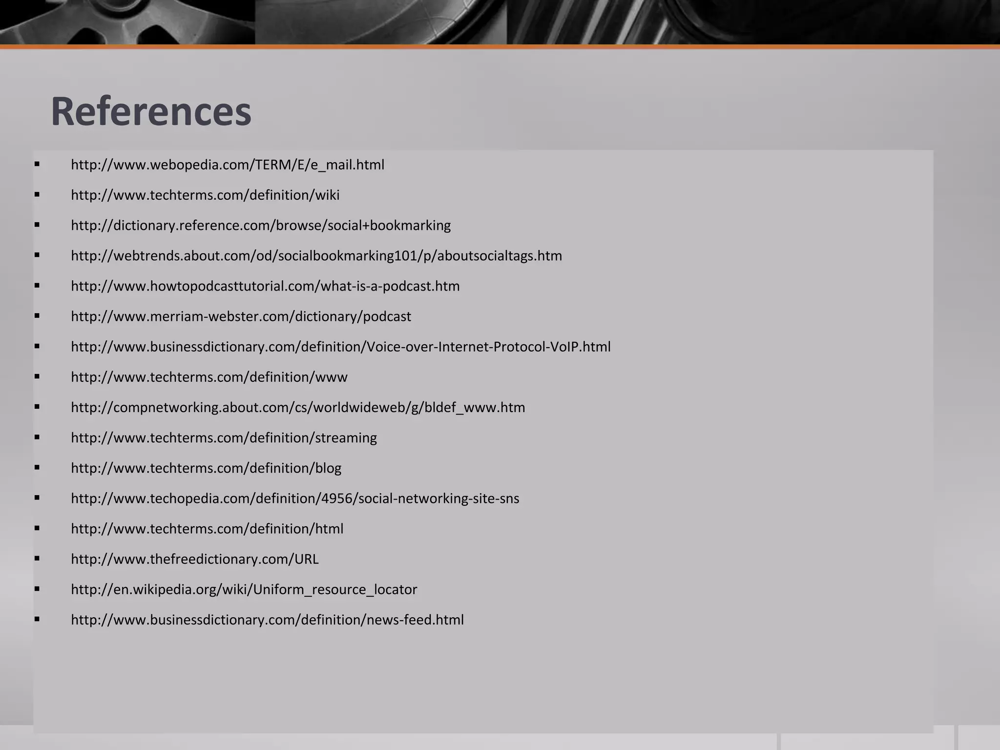 References


http://www.webopedia.com/TERM/E/e_mail.html



http://www.techterms.com/definition/wiki



http://dictionary.reference.com/browse/social+bookmarking



http://webtrends.about.com/od/socialbookmarking101/p/aboutsocialtags.htm



http://www.howtopodcasttutorial.com/what-is-a-podcast.htm



http://www.merriam-webster.com/dictionary/podcast



http://www.businessdictionary.com/definition/Voice-over-Internet-Protocol-VoIP.html



http://www.techterms.com/definition/www



http://compnetworking.about.com/cs/worldwideweb/g/bldef_www.htm



http://www.techterms.com/definition/streaming



http://www.techterms.com/definition/blog



http://www.techopedia.com/definition/4956/social-networking-site-sns



http://www.techterms.com/definition/html



http://www.thefreedictionary.com/URL



http://en.wikipedia.org/wiki/Uniform_resource_locator



http://www.businessdictionary.com/definition/news-feed.html

 