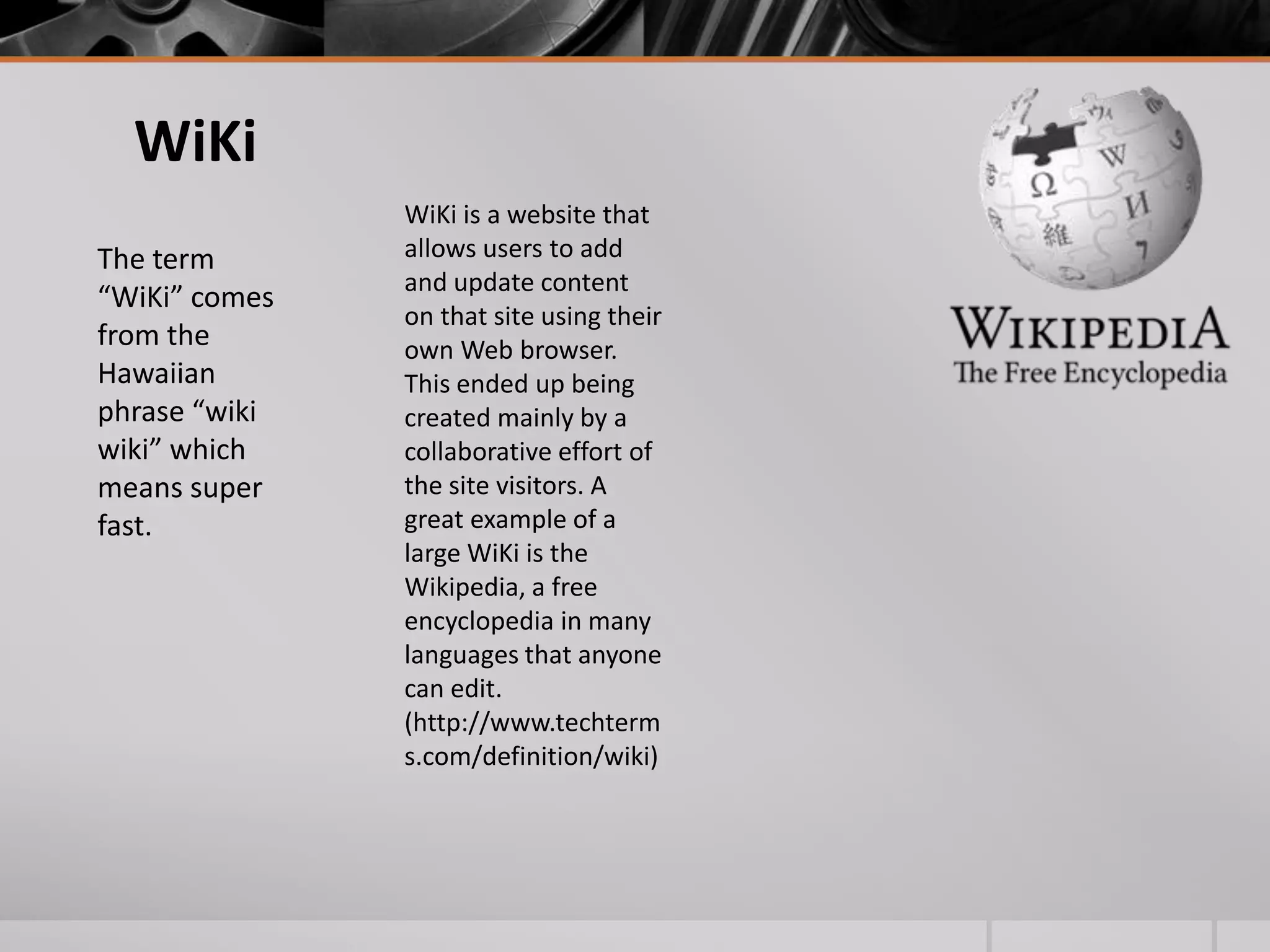 WiKi
The term
“WiKi” comes
from the
Hawaiian
phrase “wiki
wiki” which
means super
fast.

WiKi is a website that
allows users to add
and update content
on that site using their
own Web browser.
This ended up being
created mainly by a
collaborative effort of
the site visitors. A
great example of a
large WiKi is the
Wikipedia, a free
encyclopedia in many
languages that anyone
can edit.
(http://www.techterm
s.com/definition/wiki)

 