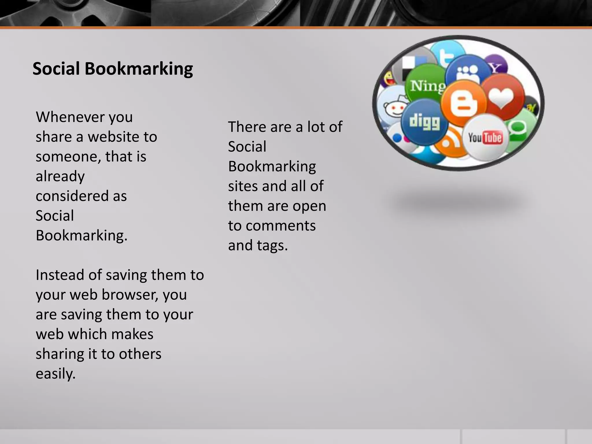 Social Bookmarking
Whenever you
share a website to
someone, that is
already
considered as
Social
Bookmarking.
Instead of saving them to
your web browser, you
are saving them to your
web which makes
sharing it to others
easily.

There are a lot of
Social
Bookmarking
sites and all of
them are open
to comments
and tags.

 