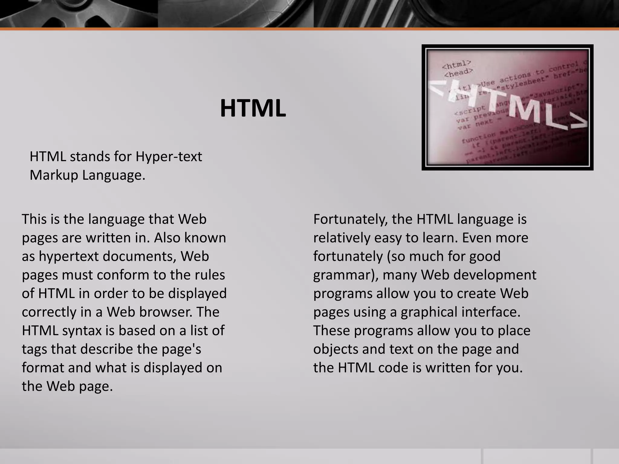 HTML
HTML stands for Hyper-text
Markup Language.
This is the language that Web
pages are written in. Also known
as hypertext documents, Web
pages must conform to the rules
of HTML in order to be displayed
correctly in a Web browser. The
HTML syntax is based on a list of
tags that describe the page's
format and what is displayed on
the Web page.

Fortunately, the HTML language is
relatively easy to learn. Even more
fortunately (so much for good
grammar), many Web development
programs allow you to create Web
pages using a graphical interface.
These programs allow you to place
objects and text on the page and
the HTML code is written for you.

 