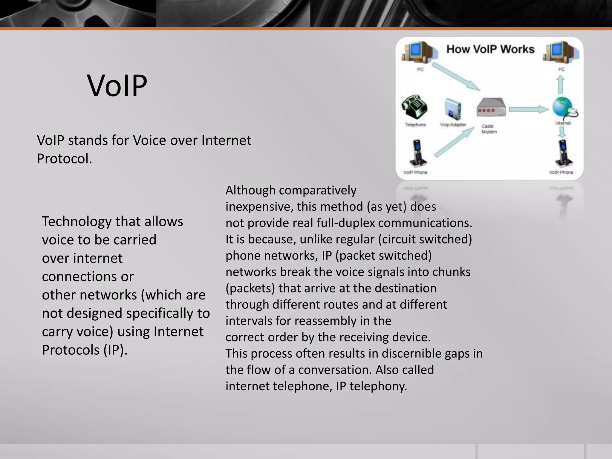 VoIP
VoIP stands for Voice over Internet
Protocol.

Technology that allows
voice to be carried
over internet
connections or
other networks (which are
not designed specifically to
carry voice) using Internet
Protocols (IP).

Although comparatively
inexpensive, this method (as yet) does
not provide real full-duplex communications.
It is because, unlike regular (circuit switched)
phone networks, IP (packet switched)
networks break the voice signals into chunks
(packets) that arrive at the destination
through different routes and at different
intervals for reassembly in the
correct order by the receiving device.
This process often results in discernible gaps in
the flow of a conversation. Also called
internet telephone, IP telephony.

 