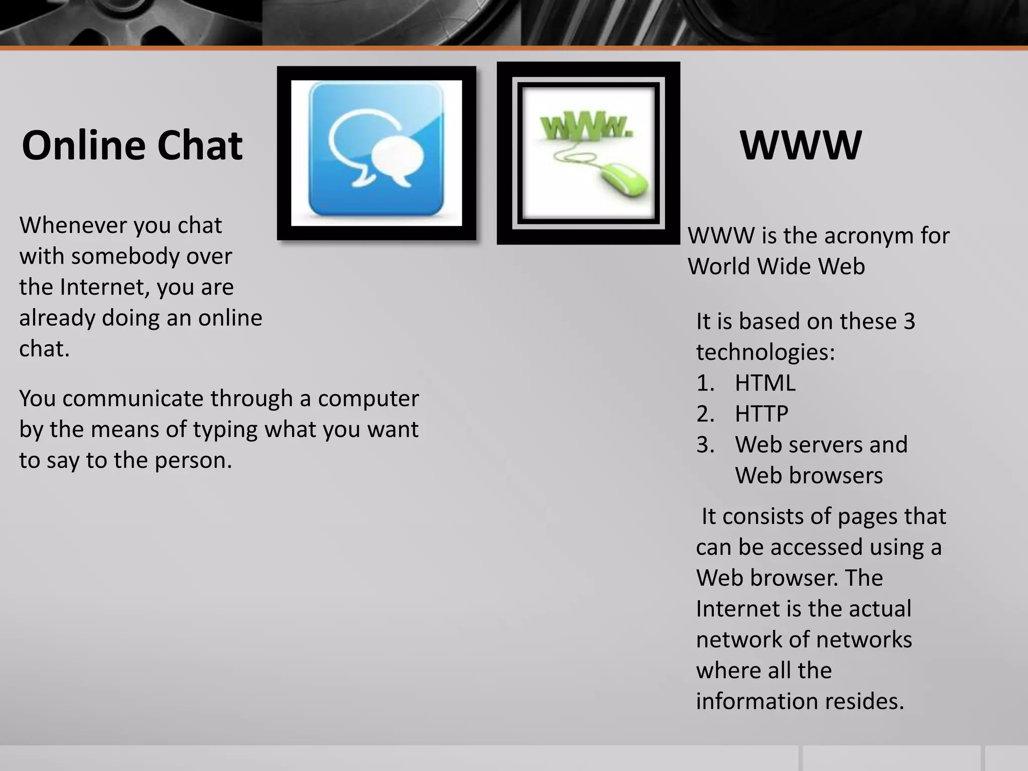 Online Chat
Whenever you chat
with somebody over
the Internet, you are
already doing an online
chat.
You communicate through a computer
by the means of typing what you want
to say to the person.

WWW
WWW is the acronym for
World Wide Web
It is based on these 3
technologies:
1. HTML
2. HTTP
3. Web servers and
Web browsers
It consists of pages that
can be accessed using a
Web browser. The
Internet is the actual
network of networks
where all the
information resides.

 