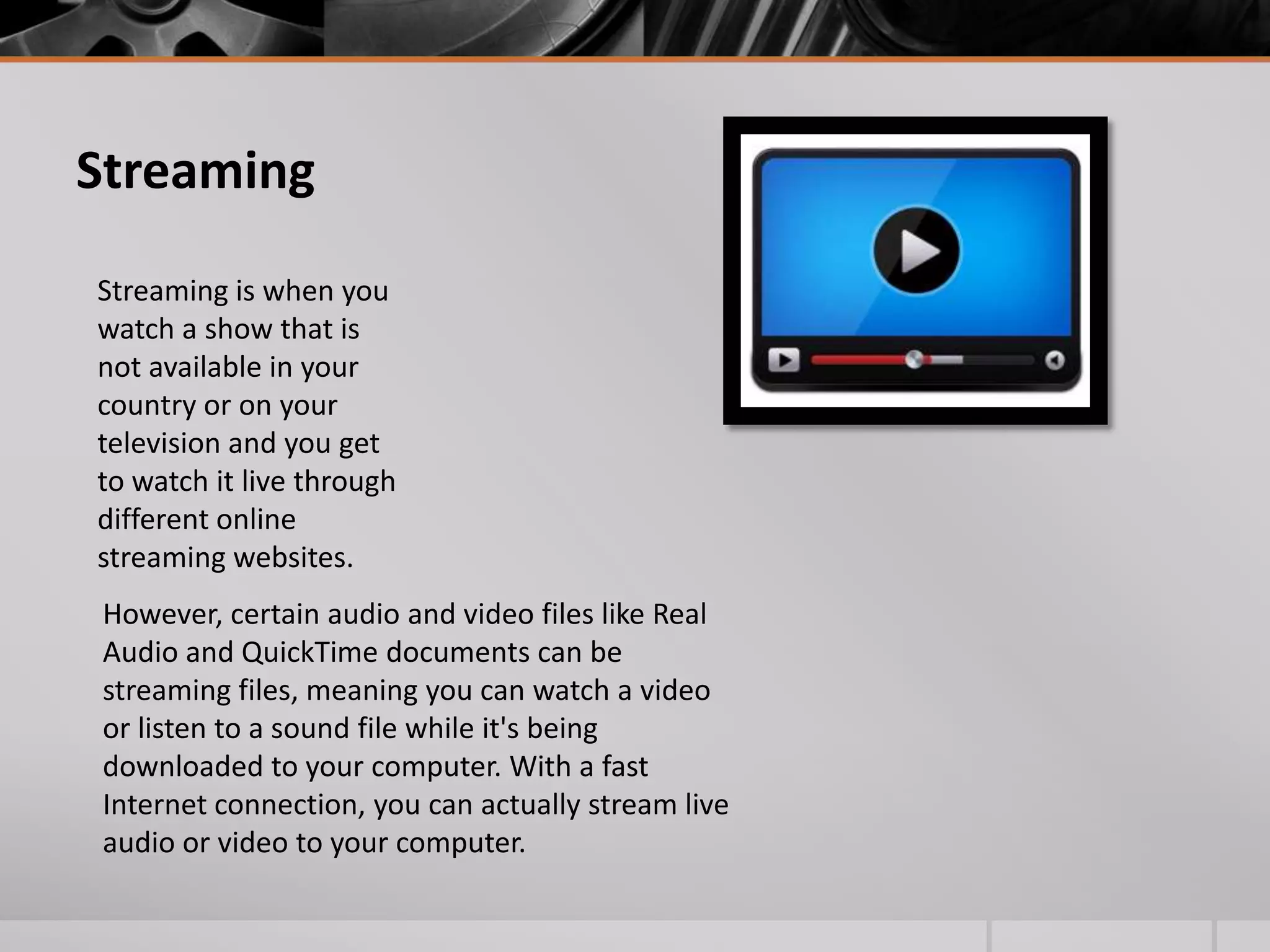 Streaming
Streaming is when you
watch a show that is
not available in your
country or on your
television and you get
to watch it live through
different online
streaming websites.
However, certain audio and video files like Real
Audio and QuickTime documents can be
streaming files, meaning you can watch a video
or listen to a sound file while it's being
downloaded to your computer. With a fast
Internet connection, you can actually stream live
audio or video to your computer.

 
