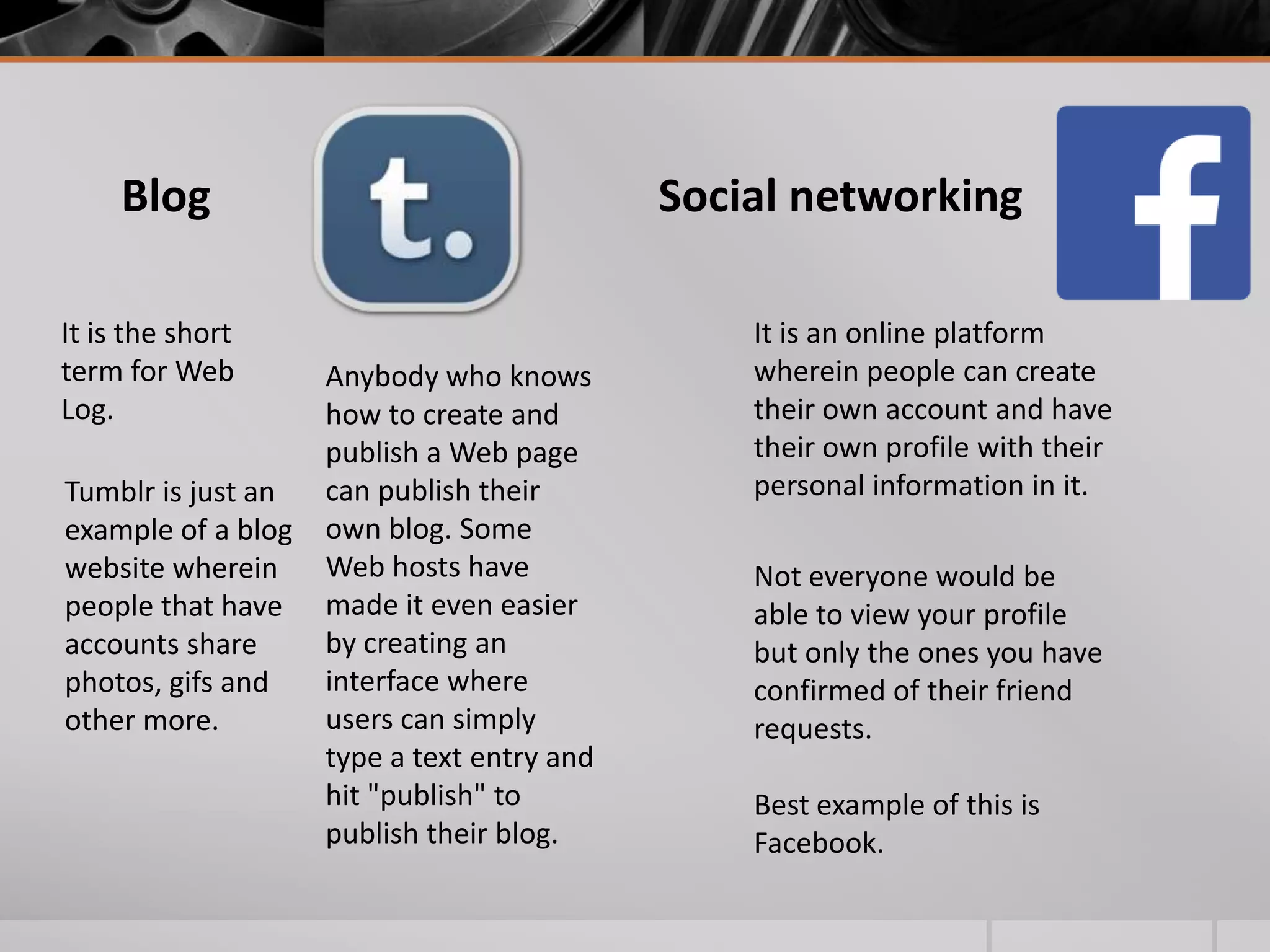 Blog
It is the short
term for Web
Log.
Tumblr is just an
example of a blog
website wherein
people that have
accounts share
photos, gifs and
other more.

Social networking

Anybody who knows
how to create and
publish a Web page
can publish their
own blog. Some
Web hosts have
made it even easier
by creating an
interface where
users can simply
type a text entry and
hit "publish" to
publish their blog.

It is an online platform
wherein people can create
their own account and have
their own profile with their
personal information in it.
Not everyone would be
able to view your profile
but only the ones you have
confirmed of their friend
requests.
Best example of this is
Facebook.

 