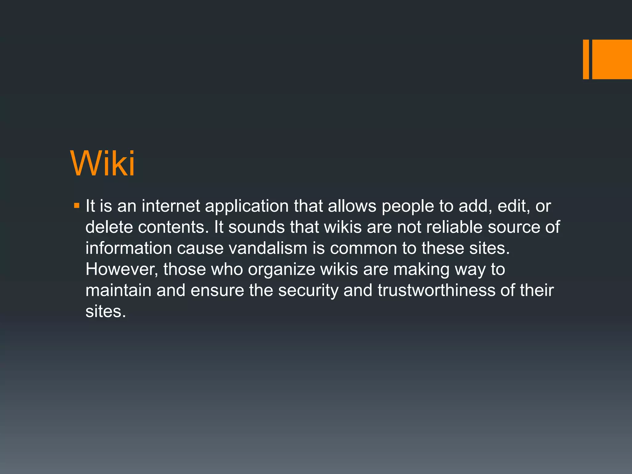 Wiki
 It is an internet application that allows people to add, edit, or
delete contents. It sounds that wikis are not reliable source of
information cause vandalism is common to these sites.
However, those who organize wikis are making way to
maintain and ensure the security and trustworthiness of their
sites.

 
