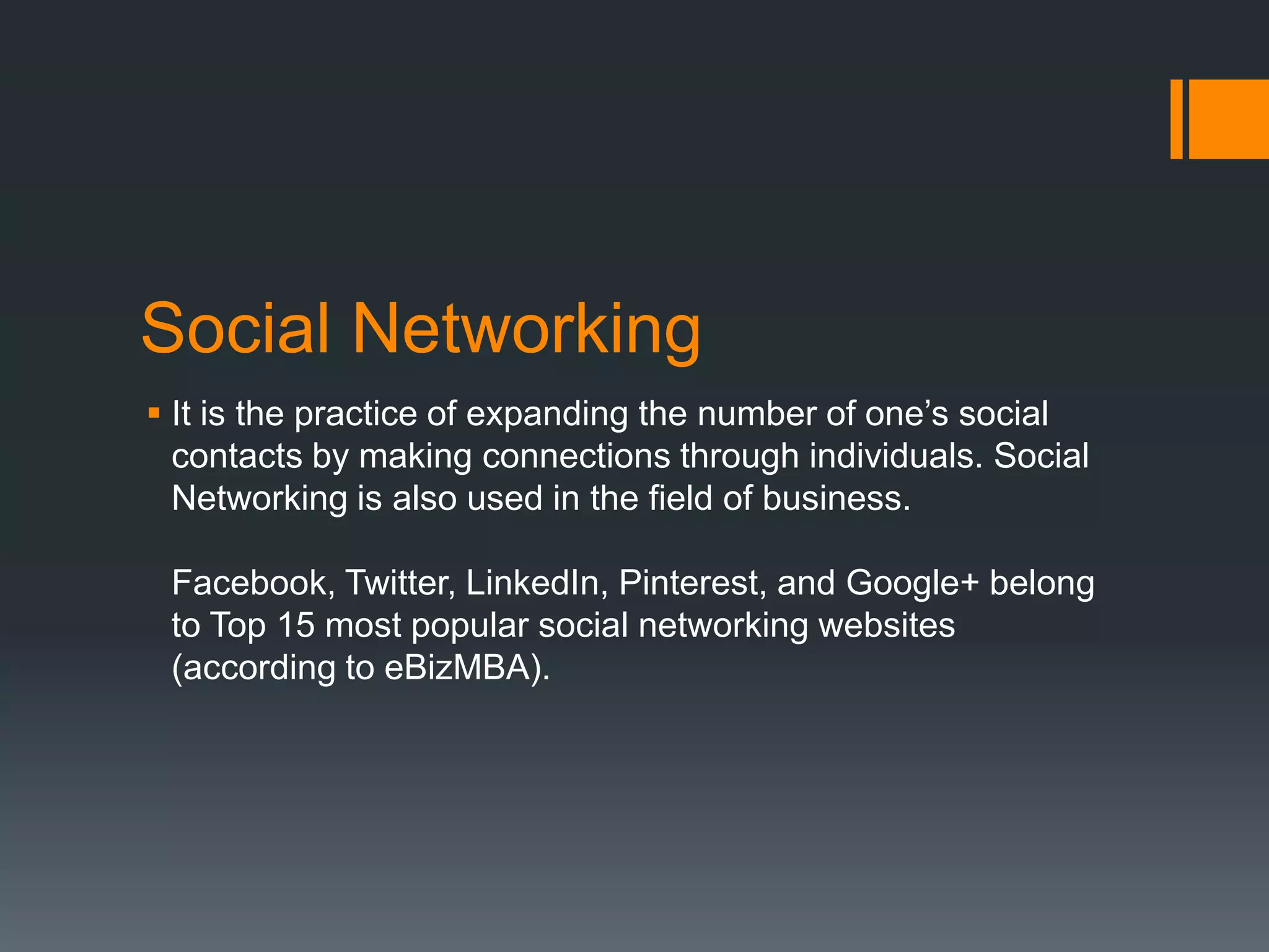 Social Networking
 It is the practice of expanding the number of one’s social
contacts by making connections through individuals. Social
Networking is also used in the field of business.
Facebook, Twitter, LinkedIn, Pinterest, and Google+ belong
to Top 15 most popular social networking websites
(according to eBizMBA).

 