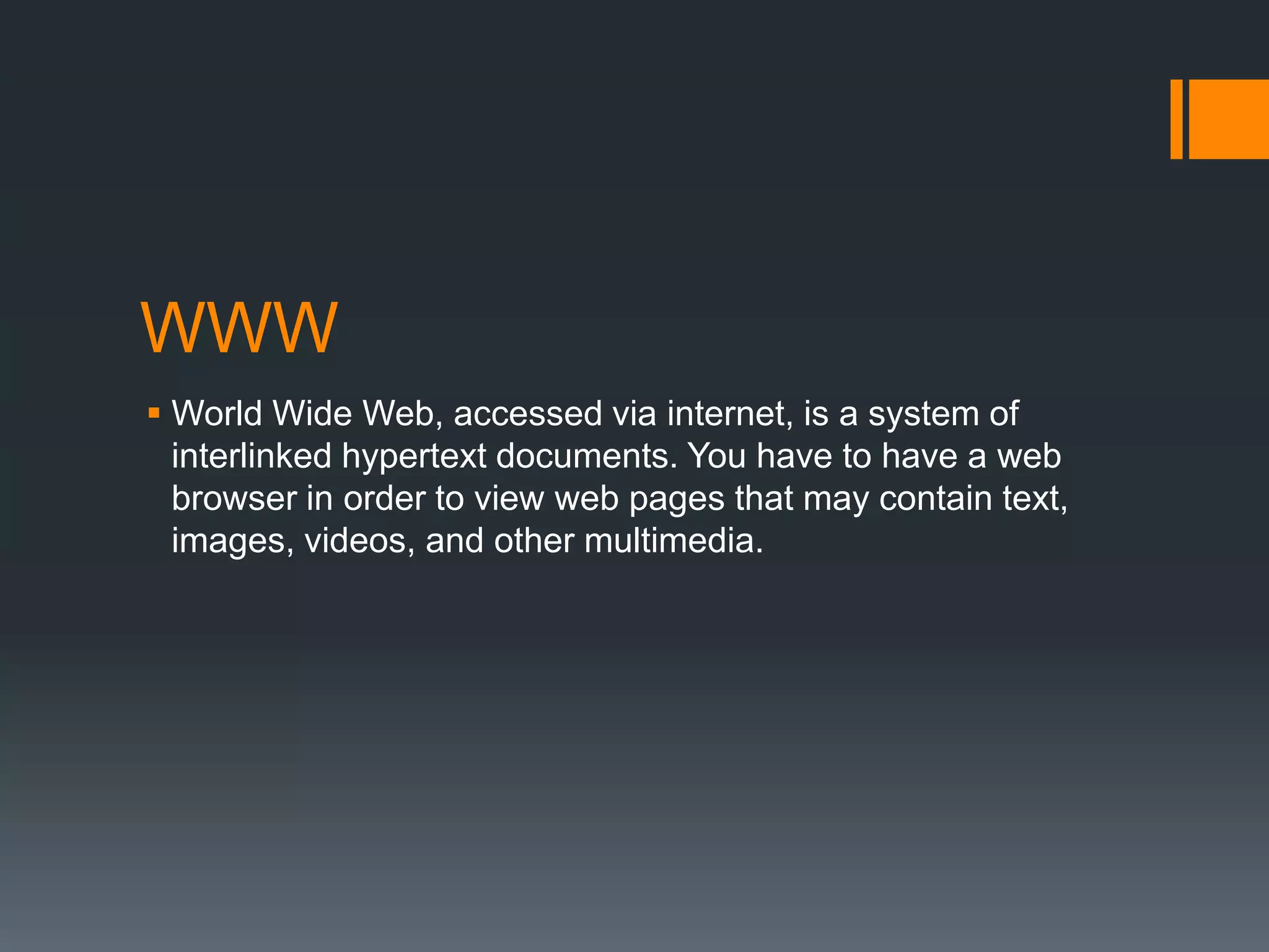 WWW
 World Wide Web, accessed via internet, is a system of
interlinked hypertext documents. You have to have a web
browser in order to view web pages that may contain text,
images, videos, and other multimedia.

 