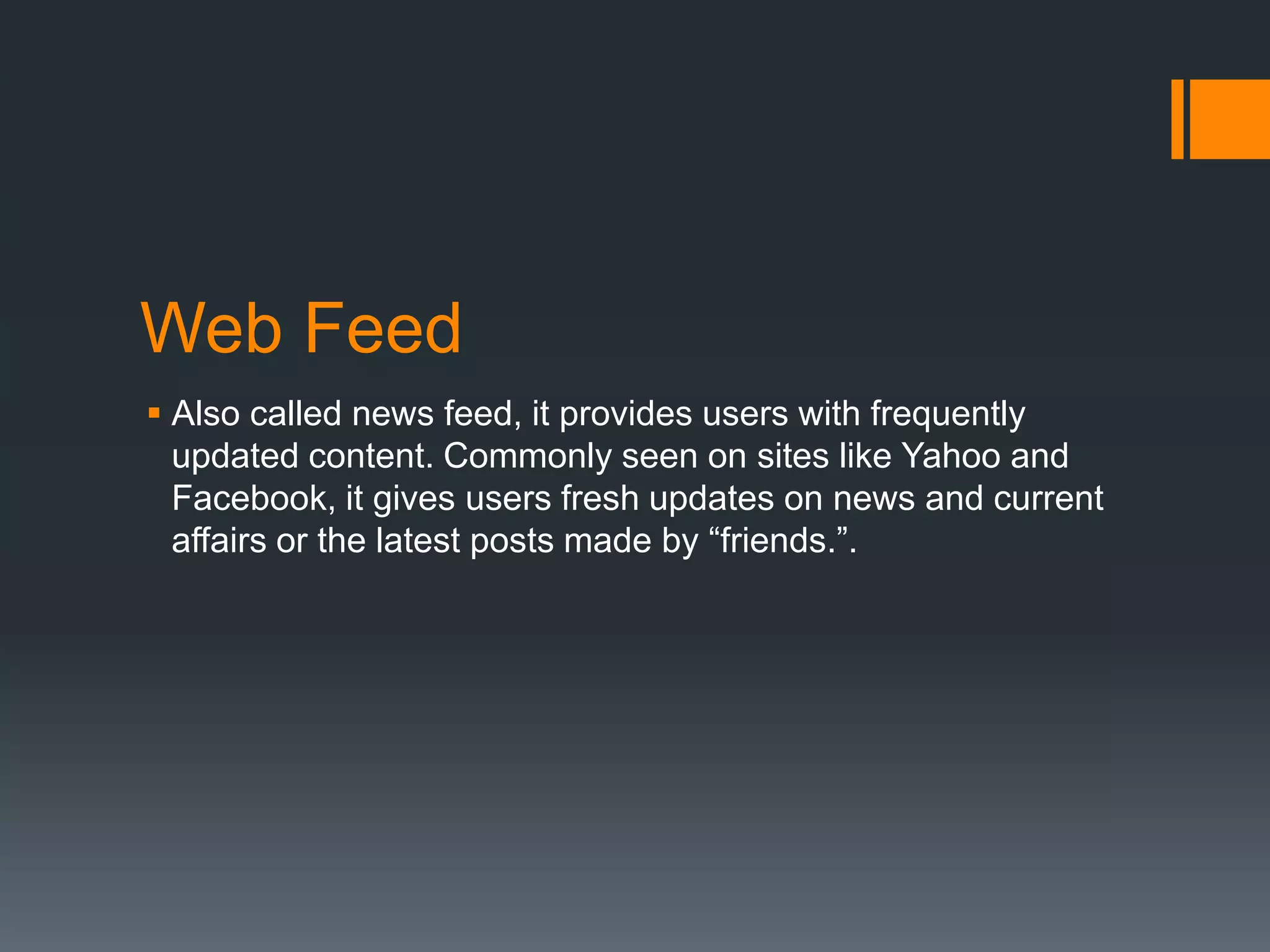 Web Feed
 Also called news feed, it provides users with frequently
updated content. Commonly seen on sites like Yahoo and
Facebook, it gives users fresh updates on news and current
affairs or the latest posts made by “friends.”.

 