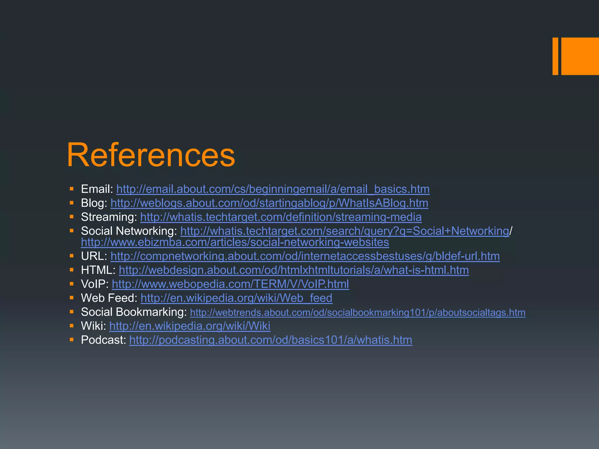 References












Email: http://email.about.com/cs/beginningemail/a/email_basics.htm
Blog: http://weblogs.about.com/od/startingablog/p/WhatIsABlog.htm
Streaming: http://whatis.techtarget.com/definition/streaming-media
Social Networking: http://whatis.techtarget.com/search/query?q=Social+Networking/
http://www.ebizmba.com/articles/social-networking-websites
URL: http://compnetworking.about.com/od/internetaccessbestuses/g/bldef-url.htm
HTML: http://webdesign.about.com/od/htmlxhtmltutorials/a/what-is-html.htm
VoIP: http://www.webopedia.com/TERM/V/VoIP.html
Web Feed: http://en.wikipedia.org/wiki/Web_feed
Social Bookmarking: http://webtrends.about.com/od/socialbookmarking101/p/aboutsocialtags.htm
Wiki: http://en.wikipedia.org/wiki/Wiki
Podcast: http://podcasting.about.com/od/basics101/a/whatis.htm

 