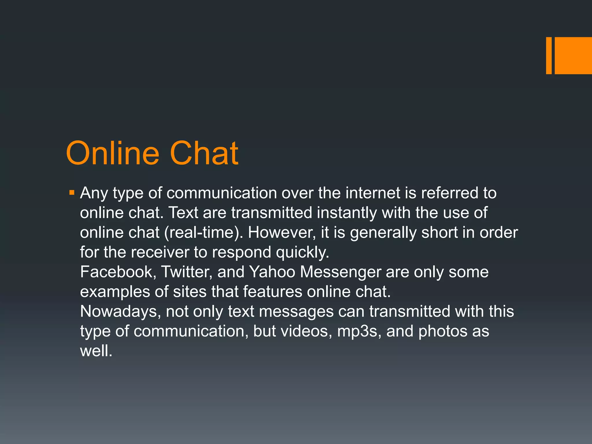 Online Chat
 Any type of communication over the internet is referred to
online chat. Text are transmitted instantly with the use of
online chat (real-time). However, it is generally short in order
for the receiver to respond quickly.
Facebook, Twitter, and Yahoo Messenger are only some
examples of sites that features online chat.
Nowadays, not only text messages can transmitted with this
type of communication, but videos, mp3s, and photos as
well.

 