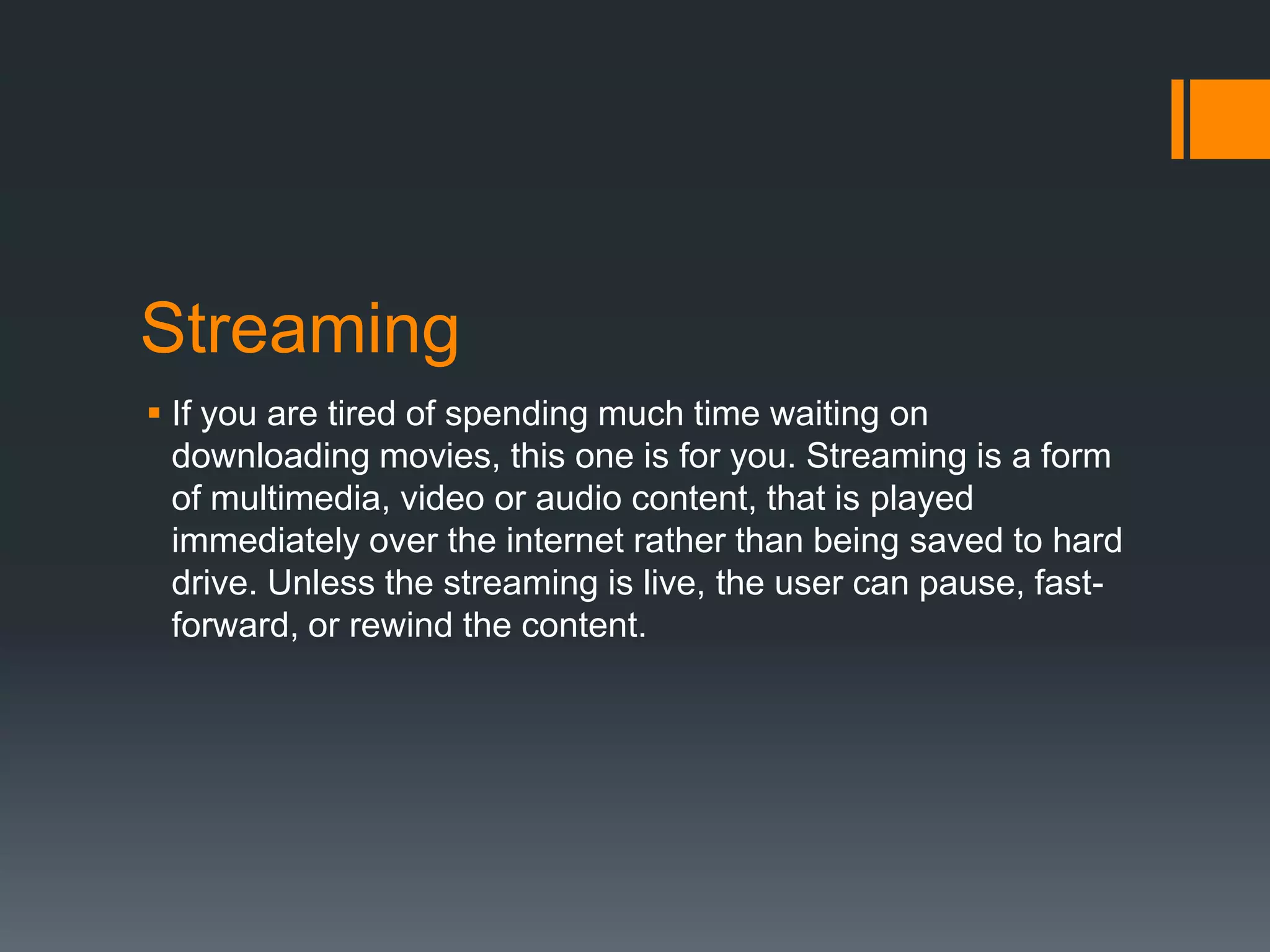 Streaming
 If you are tired of spending much time waiting on
downloading movies, this one is for you. Streaming is a form
of multimedia, video or audio content, that is played
immediately over the internet rather than being saved to hard
drive. Unless the streaming is live, the user can pause, fastforward, or rewind the content.

 