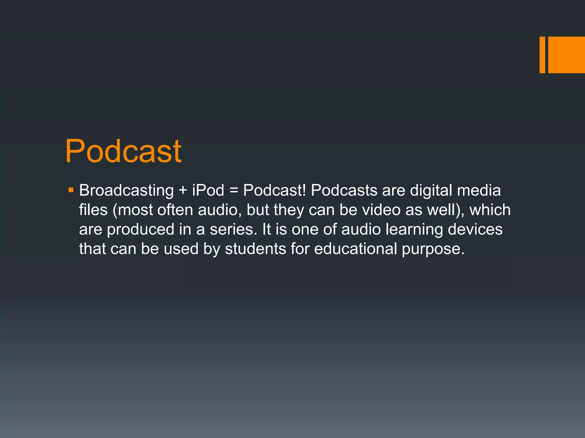 Podcast
 Broadcasting + iPod = Podcast! Podcasts are digital media
files (most often audio, but they can be video as well), which
are produced in a series. It is one of audio learning devices
that can be used by students for educational purpose.

 