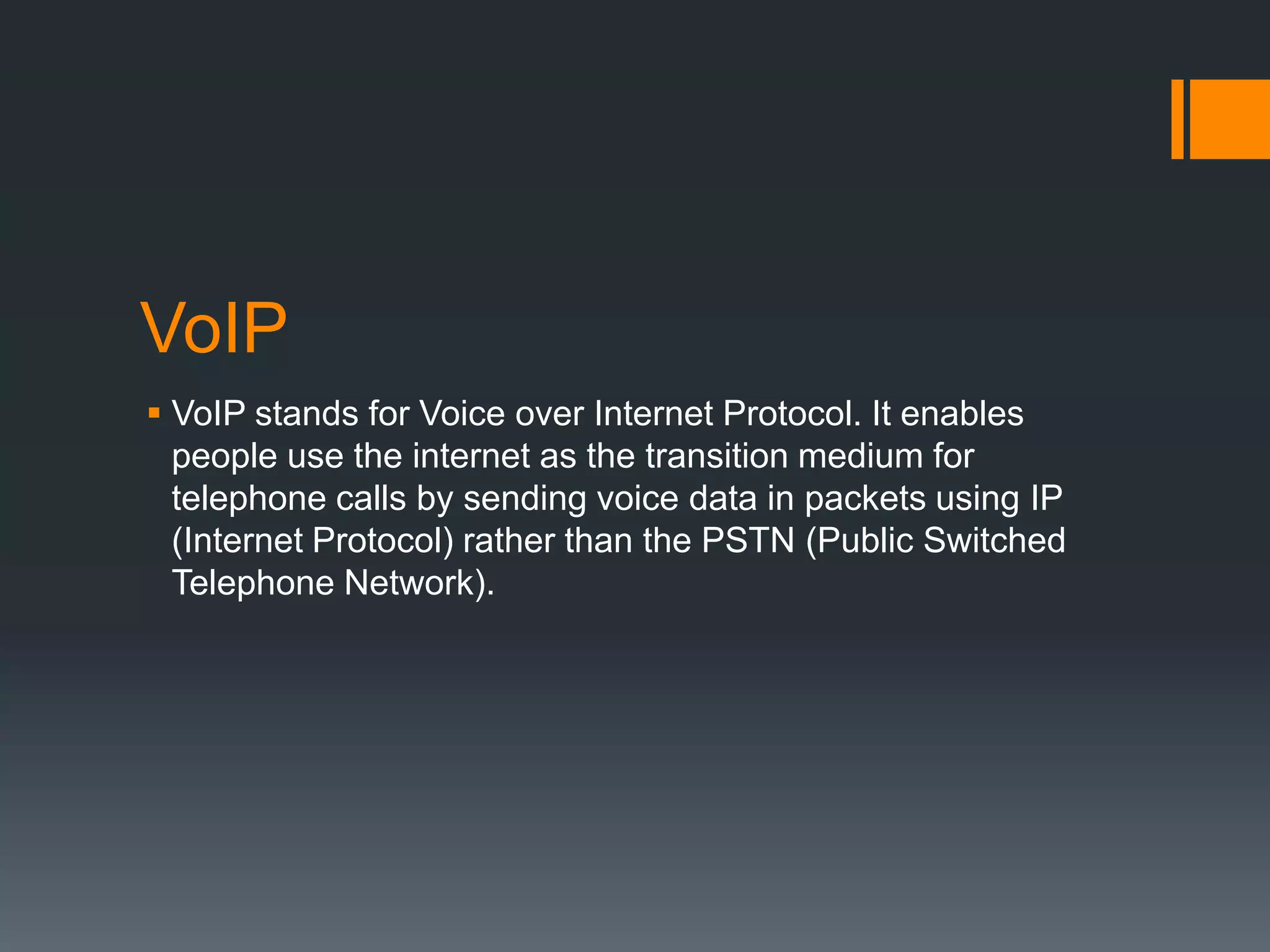 VoIP
 VoIP stands for Voice over Internet Protocol. It enables
people use the internet as the transition medium for
telephone calls by sending voice data in packets using IP
(Internet Protocol) rather than the PSTN (Public Switched
Telephone Network).

 