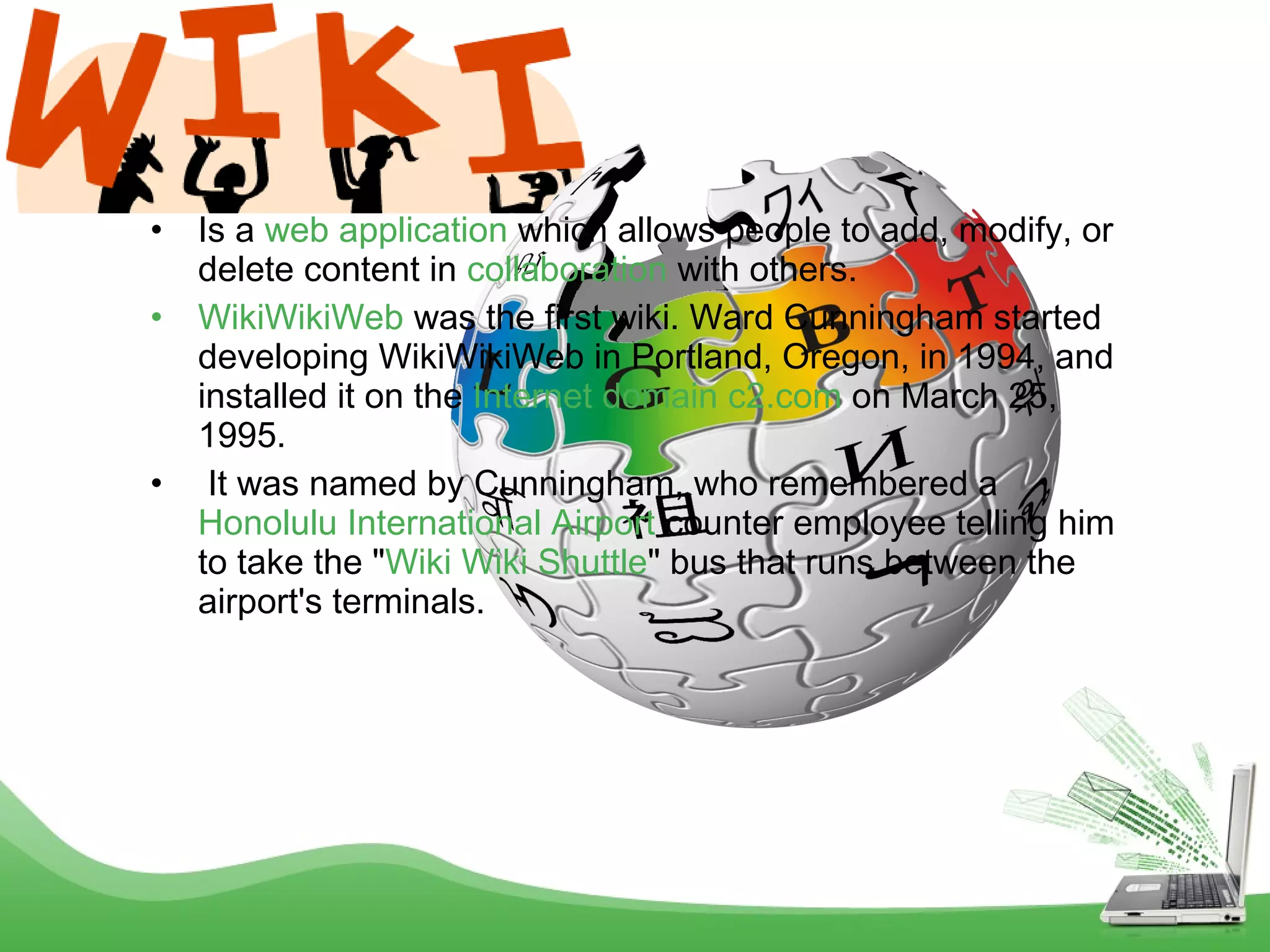 •
•

•

Is a web application which allows people to add, modify, or
delete content in collaboration with others. 
WikiWikiWeb was the first wiki. Ward Cunningham started
developing WikiWikiWeb in Portland, Oregon, in 1994, and
installed it on the Internet domain c2.com on March 25,
1995.
 It was named by Cunningham, who remembered a 
Honolulu International Airport counter employee telling him
to take the "Wiki Wiki Shuttle" bus that runs between the
airport's terminals.

 