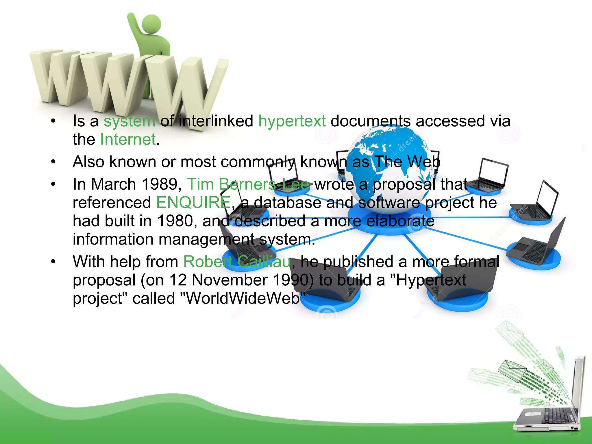 •
•
•

•

Is a system of interlinked hypertext documents accessed via
the Internet.
Also known or most commonly known as The Web
In March 1989, Tim Berners-Lee wrote a proposal that
referenced ENQUIRE, a database and software project he
had built in 1980, and described a more elaborate
information management system.
With help from Robert Cailliau, he published a more formal
proposal (on 12 November 1990) to build a "Hypertext
project" called "WorldWideWeb"

 