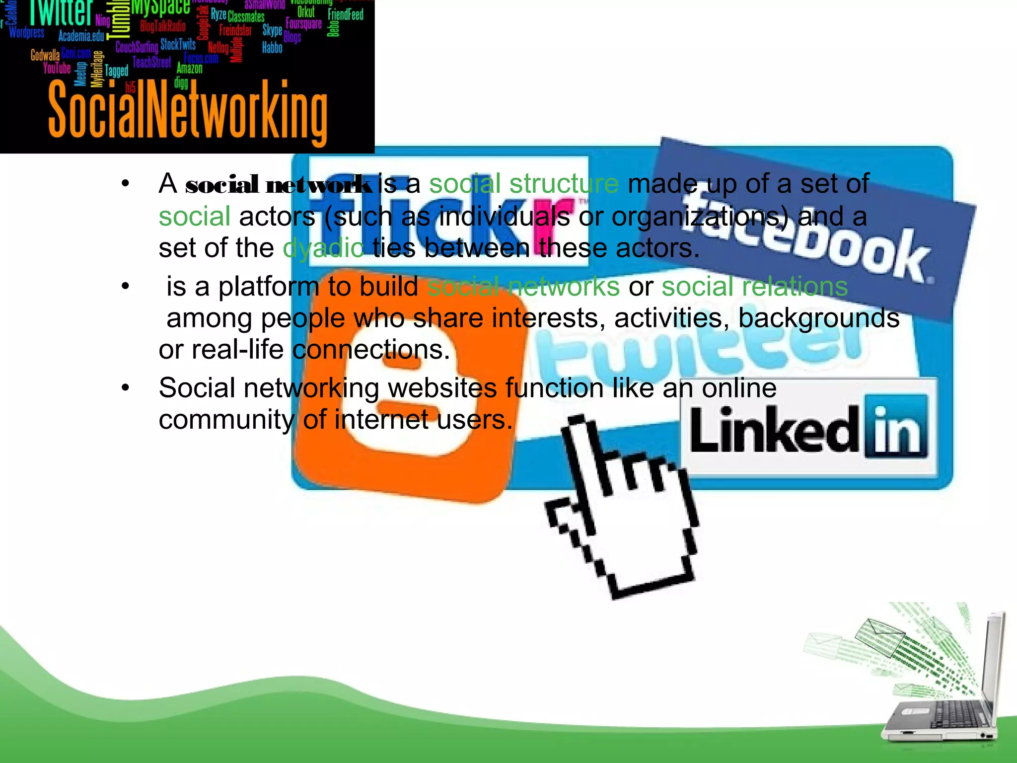 •
•
•

A social network is a social structure made up of a set of 
social actors (such as individuals or organizations) and a
set of the dyadic ties between these actors.
 is a platform to build social networks or social relations
 among people who share interests, activities, backgrounds
or real-life connections.
Social networking websites function like an online
community of internet users.

 