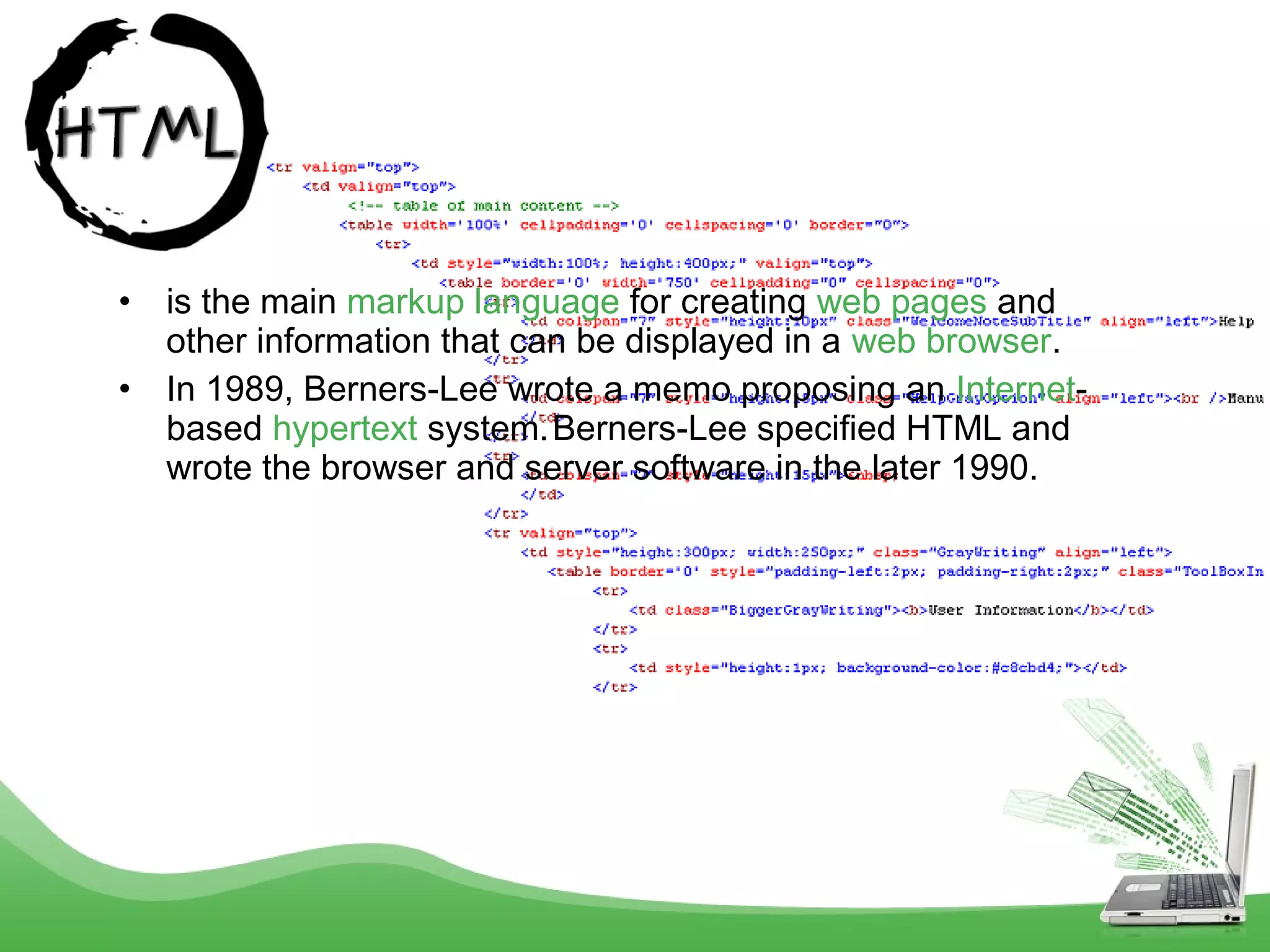 •
•

is the main markup language for creating web pages and
other information that can be displayed in a web browser.
In 1989, Berners-Lee wrote a memo proposing an Internetbased hypertext system. Berners-Lee specified HTML and
wrote the browser and server software in the later 1990.

 