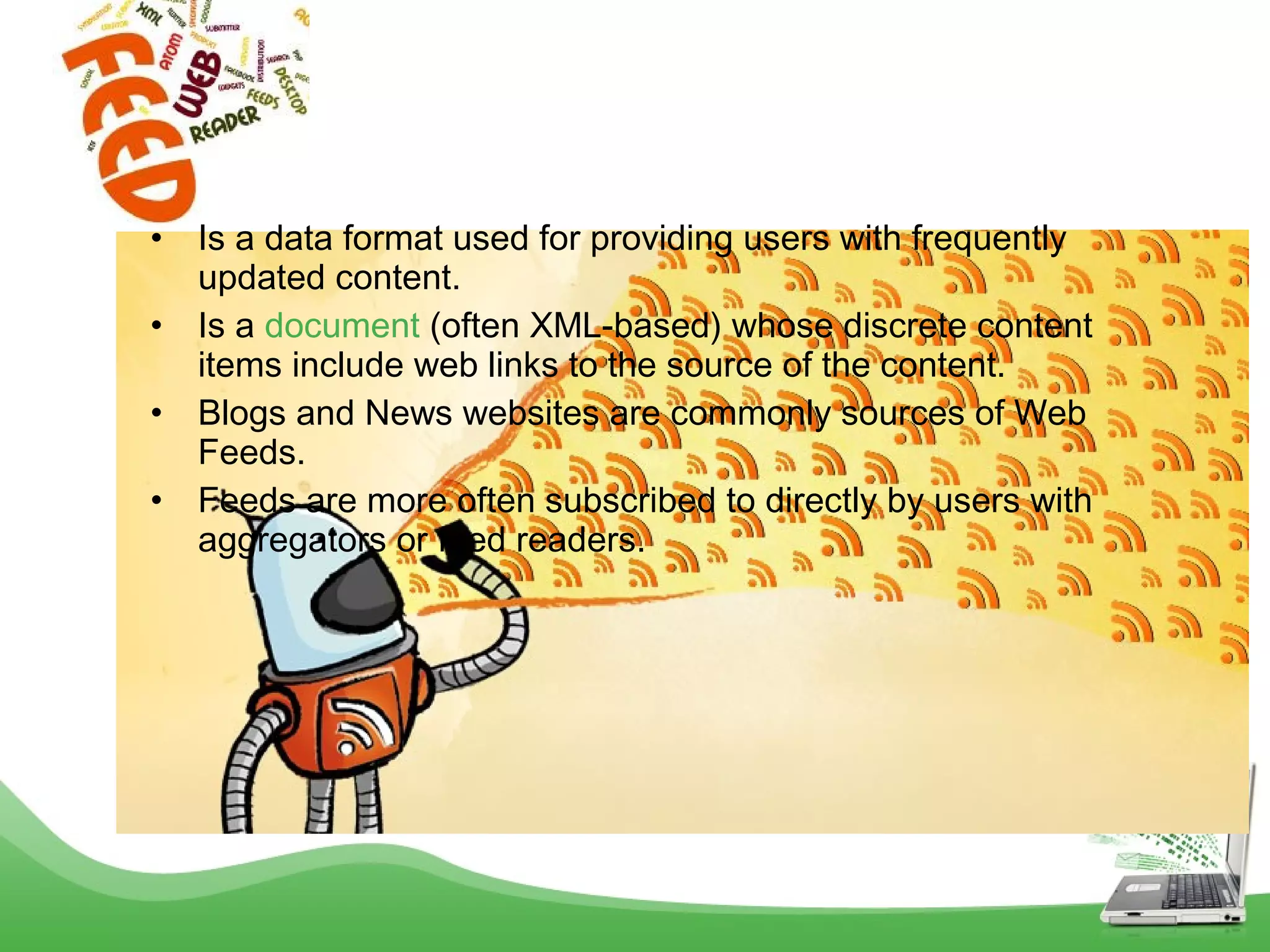 •
•
•
•

Is a data format used for providing users with frequently
updated content.
Is a document (often XML-based) whose discrete content
items include web links to the source of the content.
Blogs and News websites are commonly sources of Web
Feeds.
Feeds are more often subscribed to directly by users with
aggregators or feed readers.

 