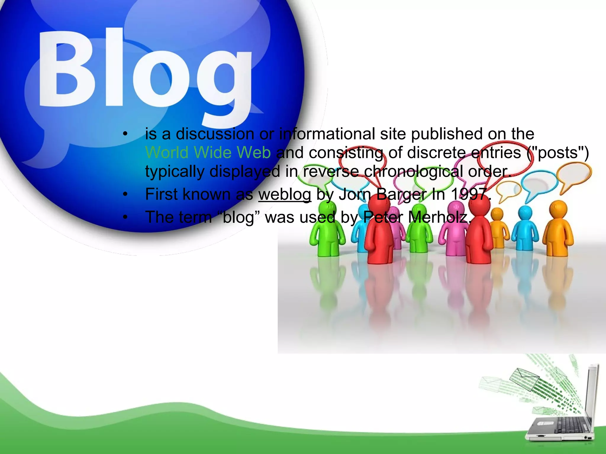 •
•
•

is a discussion or informational site published on the 
World Wide Web and consisting of discrete entries ("posts")
typically displayed in reverse chronological order.
First known as weblog by Jorn Barger In 1997.
The term “blog” was used by Peter Merholz.

 