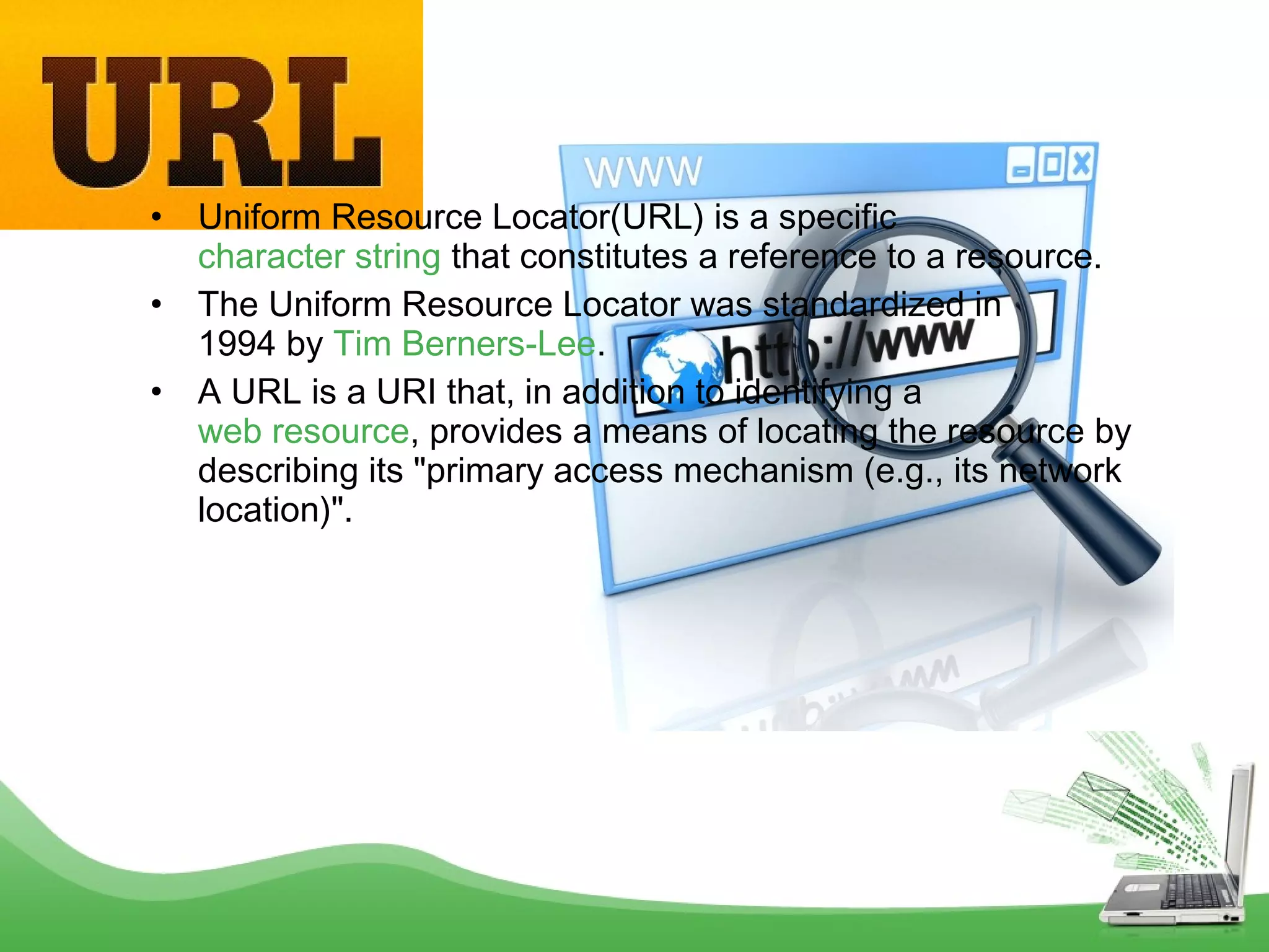 •
•
•

Uniform Resource Locator(URL) is a specific 
character string that constitutes a reference to a resource.
The Uniform Resource Locator was standardized in
1994 by Tim Berners-Lee.
A URL is a URI that, in addition to identifying a 
web resource, provides a means of locating the resource by
describing its "primary access mechanism (e.g., its network
location)".

 