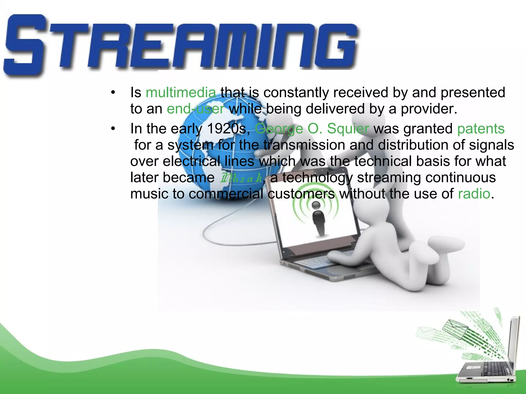 •
•

Is multimedia that is constantly received by and presented
to an end-user while being delivered by a provider.
In the early 1920s, George O. Squier was granted patents
 for a system for the transmission and distribution of signals
over electrical lines which was the technical basis for what
later became M a k, a technology streaming continuous
uz
music to commercial customers without the use of radio.

 