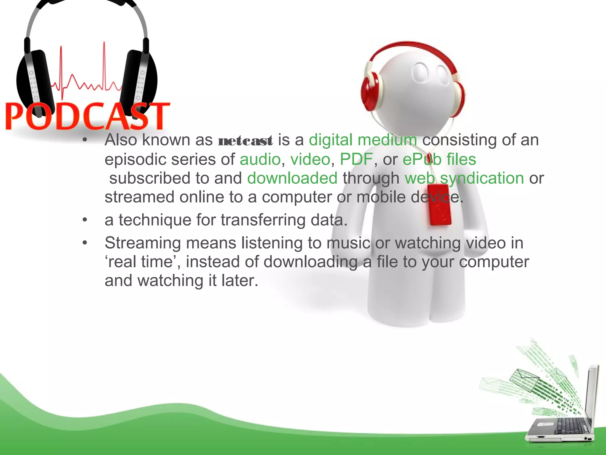 •

•
•

Also known as netcast is a digital medium consisting of an
episodic series of audio, video, PDF, or ePub files
 subscribed to and downloaded through web syndication or
streamed online to a computer or mobile device.
a technique for transferring data.
Streaming means listening to music or watching video in
‘real time’, instead of downloading a file to your computer
and watching it later.

 