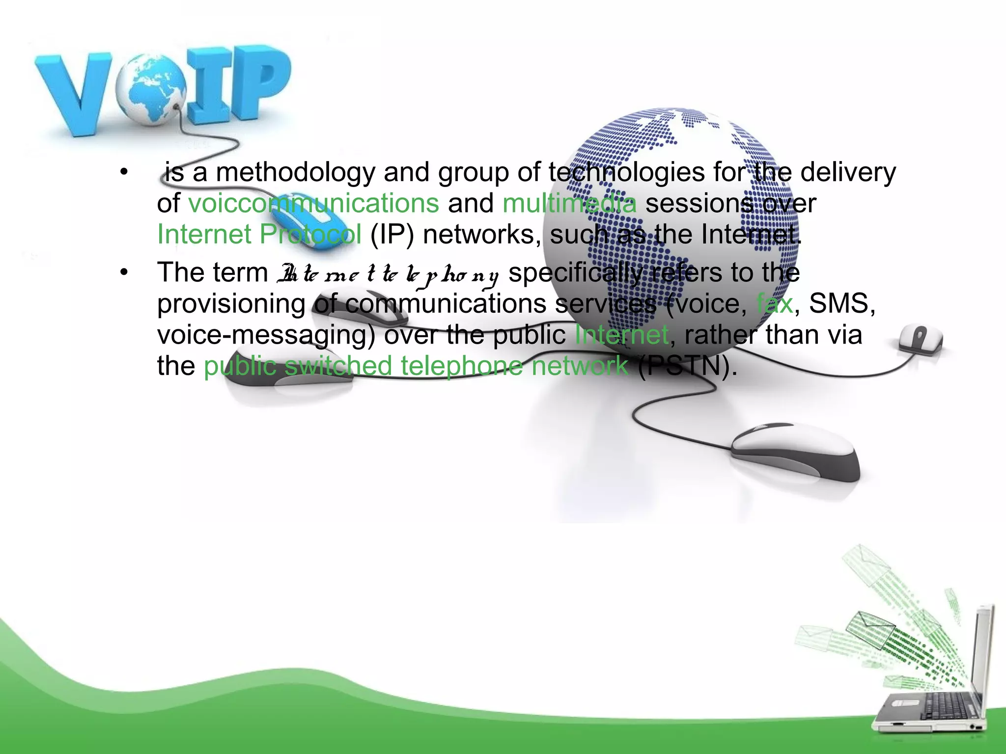 •
•

 is a methodology and group of technologies for the delivery
of voiccommunications and multimedia sessions over 
Internet Protocol (IP) networks, such as the Internet.
The term I rne t te le p ho ny  specifically refers to the
nte
provisioning of communications services (voice, fax, SMS,
voice-messaging) over the public Internet, rather than via
the public switched telephone network (PSTN).

 