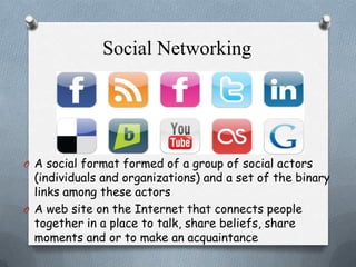 Social Networking

O A social format formed of a group of social actors

(individuals and organizations) and a set of the binary
links among these actors
O A web site on the Internet that connects people
together in a place to talk, share beliefs, share
moments and or to make an acquaintance

 