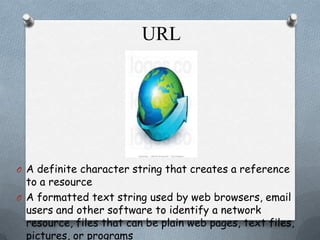 URL

O A definite character string that creates a reference

to a resource
O A formatted text string used by web browsers, email
users and other software to identify a network
resource, files that can be plain web pages, text files,
pictures, or programs

 