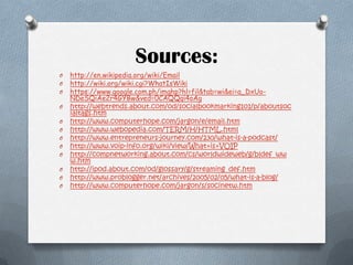 Sources:
O
O
O
O
O
O
O
O
O
O
O
O

http://en.wikipedia.org/wiki/Email
http://wiki.org/wiki.cgi?WhatIsWiki
https://www.google.com.ph/imghp?hl=fil&tab=wi&ei=a_DxUoNDeSQiAe2r4GYBw&ved=0CAQQqi4oAg
http://webtrends.about.com/od/socialbookmarking101/p/aboutsoc
ialtags.htm
http://www.computerhope.com/jargon/e/email.htm
http://www.webopedia.com/TERM/H/HTML.html
http://www.entrepreneurs-journey.com/230/what-is-a-podcast/
http://www.voip-info.org/wiki/view/What+is+VOIP
http://compnetworking.about.com/cs/worldwideweb/g/bldef_ww
w.htm
http://ipod.about.com/od/glossary/g/streaming_def.htm
http://www.problogger.net/archives/2005/02/05/what-is-a-blog/
http://www.computerhope.com/jargon/s/socinetw.htm

 