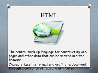 HTML

O The central mark-up language for constructing web

pages and other data that can be showed in a web
browser
O Characterizes the format and draft of a document
through a collection of tags and attributes

 