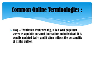Common Online Terminologies :

 Blog – Translated from Web log, it is a Web page that
serves as a public personal journal for an individual. It is
usually updated daily, and it often reflects the personality
of its the author.

 