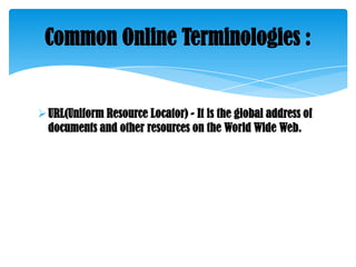 Common Online Terminologies :

 URL(Uniform Resource Locator) - It is the global address of
documents and other resources on the World Wide Web.

 