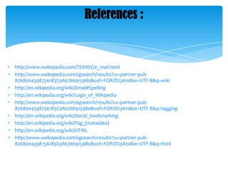 References :

•
•
•
•
•
•
•

http://www.webopedia.com/TERM/E/e_mail.html
http://www.webopedia.com/sgsearch/results?cx=partner-pub8768004398756183%3A6766915980&cof=FORID%3A10&ie=UTF-8&q=wiki
http://en.wikipedia.org/wiki/Email#Spelling
http://en.wikipedia.org/wiki/Logo_of_Wikipedia
http://www.webopedia.com/sgsearch/results?cx=partner-pub8768004398756183%3A6766915980&cof=FORID%3A10&ie=UTF-8&q=tagging
http://en.wikipedia.org/wiki/Social_bookmarking
http://en.wikipedia.org/wiki/Tag_(metadata)
http://en.wikipedia.org/wiki/HTML
http://www.webopedia.com/sgsearch/results?cx=partner-pub8768004398756183%3A6766915980&cof=FORID%3A10&ie=UTF-8&q=html

 