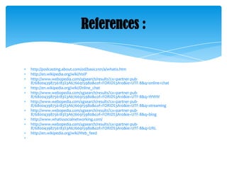 References :

http://podcasting.about.com/od/basics101/a/whatis.htm
http://en.wikipedia.org/wiki/VoIP
http://www.webopedia.com/sgsearch/results?cx=partner-pub8768004398756183%3A6766915980&cof=FORID%3A10&ie=UTF-8&q=online+chat
http://en.wikipedia.org/wiki/Online_chat
http://www.webopedia.com/sgsearch/results?cx=partner-pub8768004398756183%3A6766915980&cof=FORID%3A10&ie=UTF-8&q=WWW
http://www.webopedia.com/sgsearch/results?cx=partner-pub8768004398756183%3A6766915980&cof=FORID%3A10&ie=UTF-8&q=streaming
http://www.webopedia.com/sgsearch/results?cx=partner-pub8768004398756183%3A6766915980&cof=FORID%3A10&ie=UTF-8&q=blog
http://www.whatissocialnetworking.com/
http://www.webopedia.com/sgsearch/results?cx=partner-pub8768004398756183%3A6766915980&cof=FORID%3A10&ie=UTF-8&q=URL
http://en.wikipedia.org/wiki/Web_feed

 