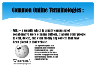 Common Online Terminologies :

 Wiki – a website which is usually composed of
collaborative work of many authors. It allows other people
to edit, delete, and even modify any content that have
been placed in that website.
The logo of Wikipedia is an
unfinished globe constructed
from jigsaw pieces—some
pieces are missing at the top—
inscribed with glyphs from many
different writing systems. It is an
example of a wiki.

 