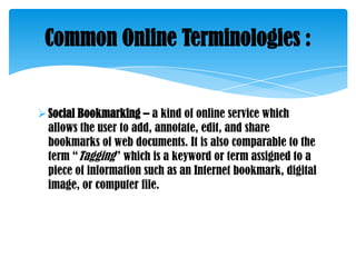Common Online Terminologies :

 Social Bookmarking – a kind of online service which
allows the user to add, annotate, edit, and share
bookmarks of web documents. It is also comparable to the
term ―Tagging‖ which is a keyword or term assigned to a
piece of information such as an Internet bookmark, digital
image, or computer file.

 