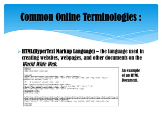 Common Online Terminologies :

 HTML(HyperText Markup Language) – the language used in
creating websites, webpages, and other documents on the
World Wide Web.
An example
of an HTML
Document.

 