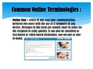 Common Online Terminologies :
 Online Chat – refers to any real-time communication
between two users with the use of a computer or any
device. Messages in this form are usually short in order for
the recipient to reply quickly. It can also be classified as
text-based or video-based (webcams), one-on-one or oneto-many.

 