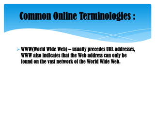 Common Online Terminologies :

 WWW(World Wide Web) – usually precedes URL addresses,
WWW also indicates that the Web address can only be
found on the vast network of the World Wide Web.

 