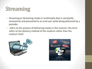 Streaming
• Streaming or Streaming media is multimedia that is constantly
received by and presented to an end-user while being delivered by a
provider.
• refers to the process of delivering media in this manner; the term
refers to the delivery method of the medium rather than the
medium itself.

 